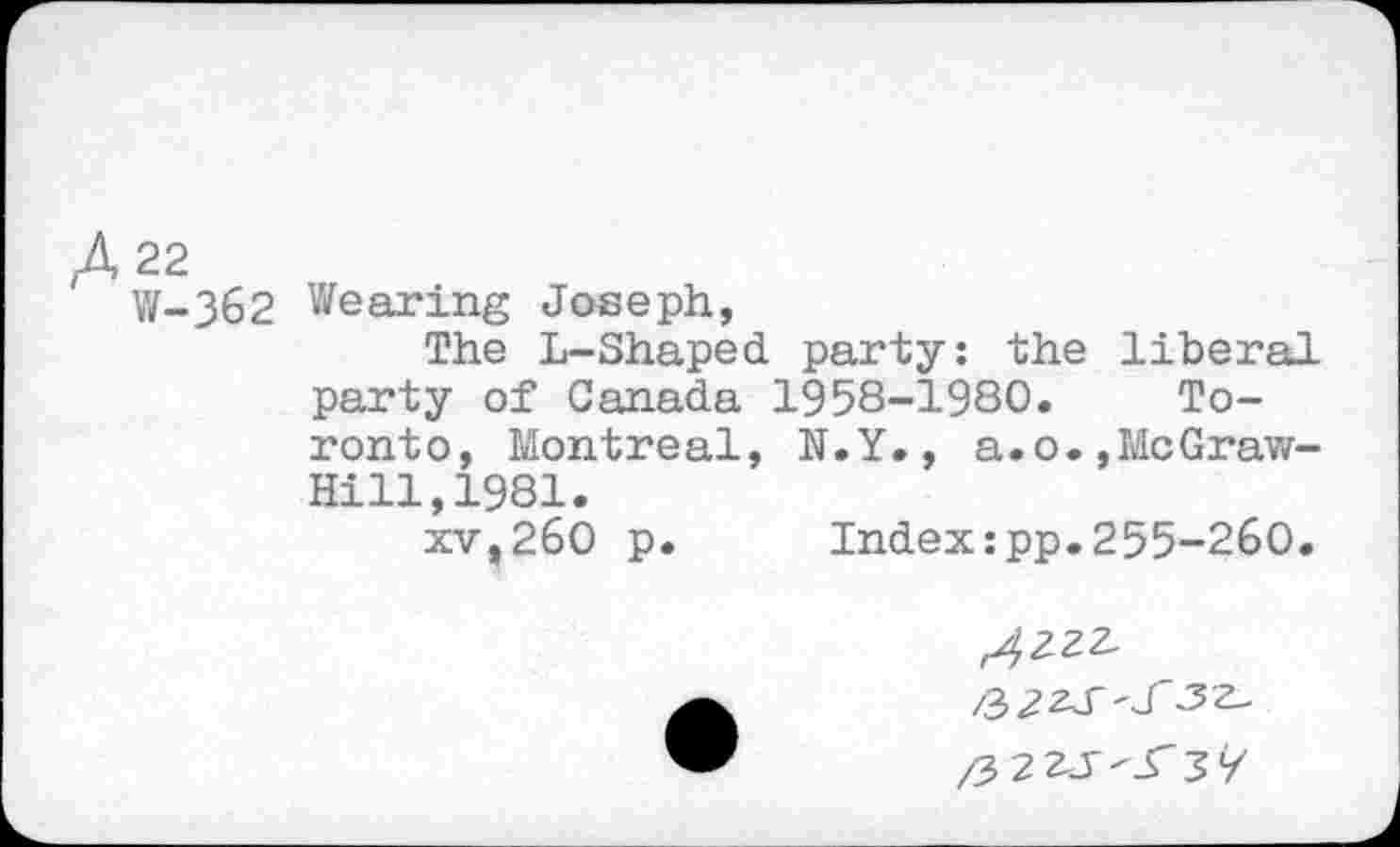 ﻿A 22
W-362 Wearing Joseph,
The L-Shaped party: the liberal party of Canada 1958-1980. Toronto, Montreal, N.Y., a.o.,McGraw-Hill, 1981.
xv,260 p.	Index:pp.255-260.
/3 2 2J--rsy